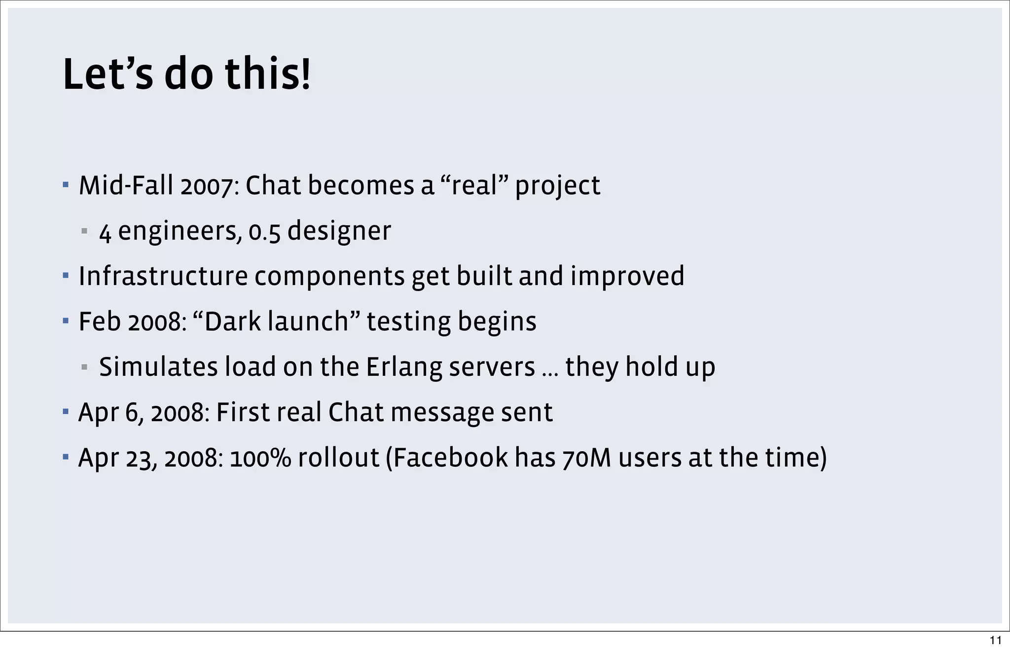 Let’s do this!
▪ Mid-Fall 2007: Chat becomes a “real” project
▪ 4 engineers, 0.5 designer
▪ Infrastructure components get built and improved
▪ Feb 2008: “Dark launch” testing begins
▪ Simulates load on the Erlang servers ... they hold up
▪ Apr 6, 2008: First real Chat message sent
▪ Apr 23, 2008: 100% rollout (Facebook has 70M users at the time)
11
 