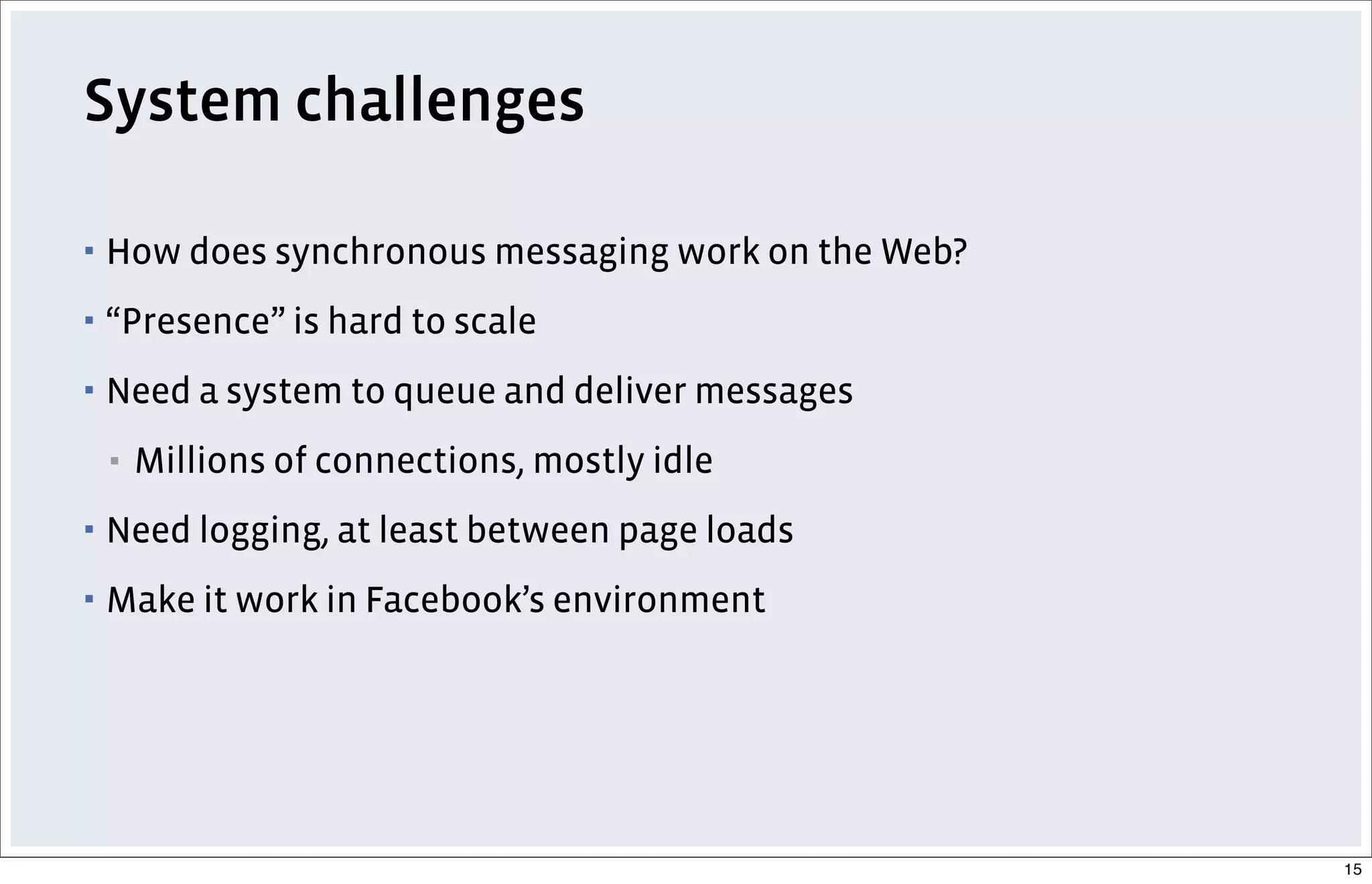 System challenges
▪ How does synchronous messaging work on the Web?
▪ “Presence” is hard to scale
▪ Need a system to queue and deliver messages
▪ Millions of connections, mostly idle
▪ Need logging, at least between page loads
▪ Make it work in Facebook’s environment
15
 
