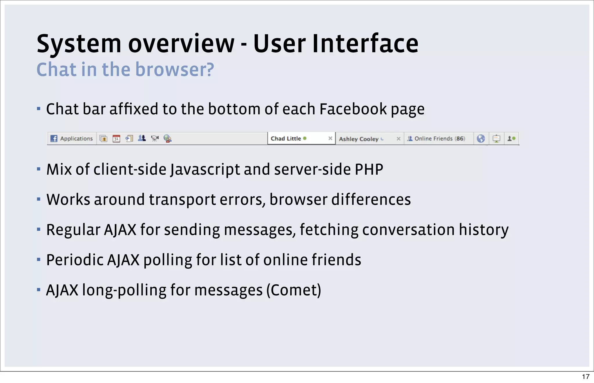 System overview - User Interface
Chat in the browser?
▪ Chat bar afﬁxed to the bottom of each Facebook page
▪ Mix of client-side Javascript and server-side PHP
▪ Works around transport errors, browser differences
▪ Regular AJAX for sending messages, fetching conversation history
▪ Periodic AJAX polling for list of online friends
▪ AJAX long-polling for messages (Comet)
17
 