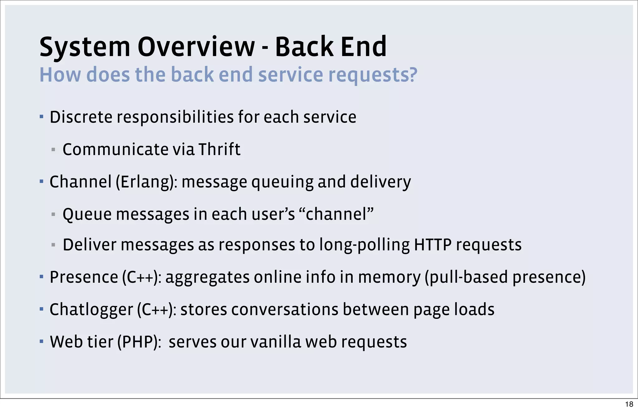 System Overview - Back End
How does the back end service requests?
▪ Discrete responsibilities for each service
▪ Communicate via Thrift
▪ Channel (Erlang): message queuing and delivery
▪ Queue messages in each user’s “channel”
▪ Deliver messages as responses to long-polling HTTP requests
▪ Presence (C++): aggregates online info in memory (pull-based presence)
▪ Chatlogger (C++): stores conversations between page loads
▪ Web tier (PHP): serves our vanilla web requests
18
 
