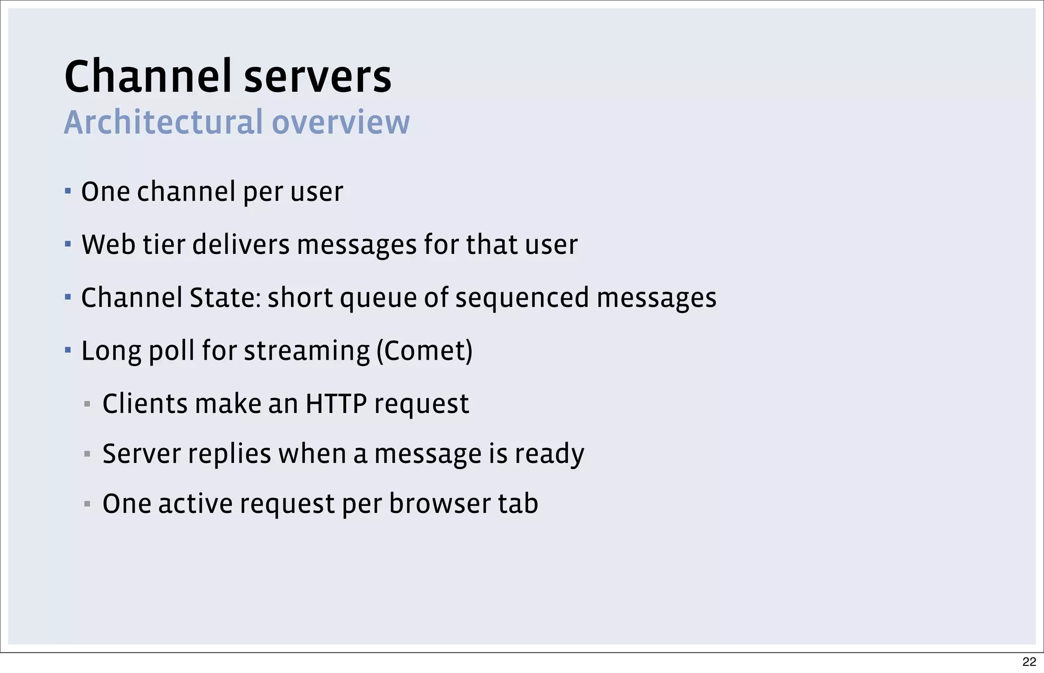 Channel servers
Architectural overview
▪ One channel per user
▪ Web tier delivers messages for that user
▪ Channel State: short queue of sequenced messages
▪ Long poll for streaming (Comet)
▪ Clients make an HTTP request
▪ Server replies when a message is ready
▪ One active request per browser tab
22
 