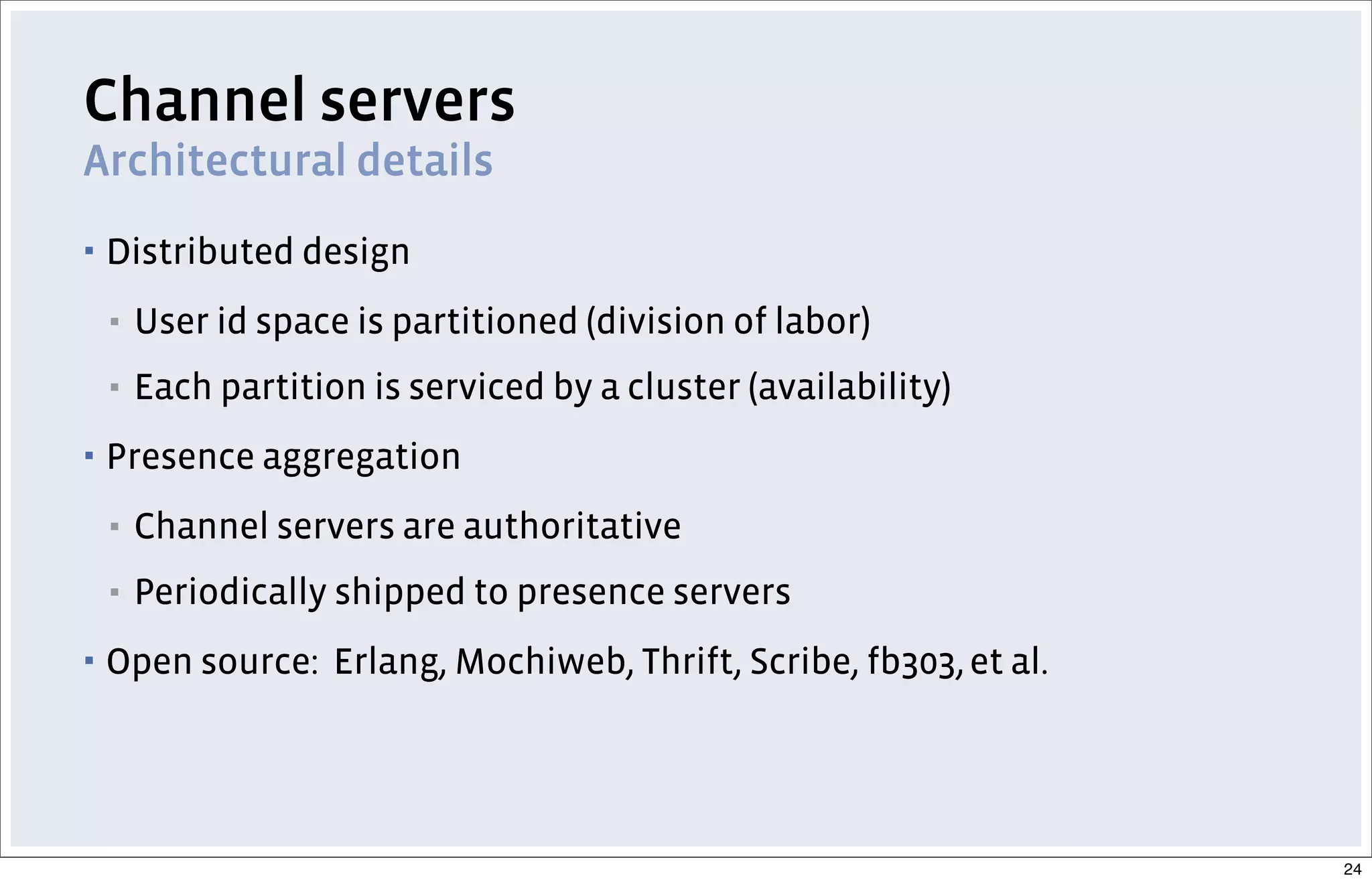 Channel servers
Architectural details
▪ Distributed design
▪ User id space is partitioned (division of labor)
▪ Each partition is serviced by a cluster (availability)
▪ Presence aggregation
▪ Channel servers are authoritative
▪ Periodically shipped to presence servers
▪ Open source: Erlang, Mochiweb, Thrift, Scribe, fb303,et al.
24
 