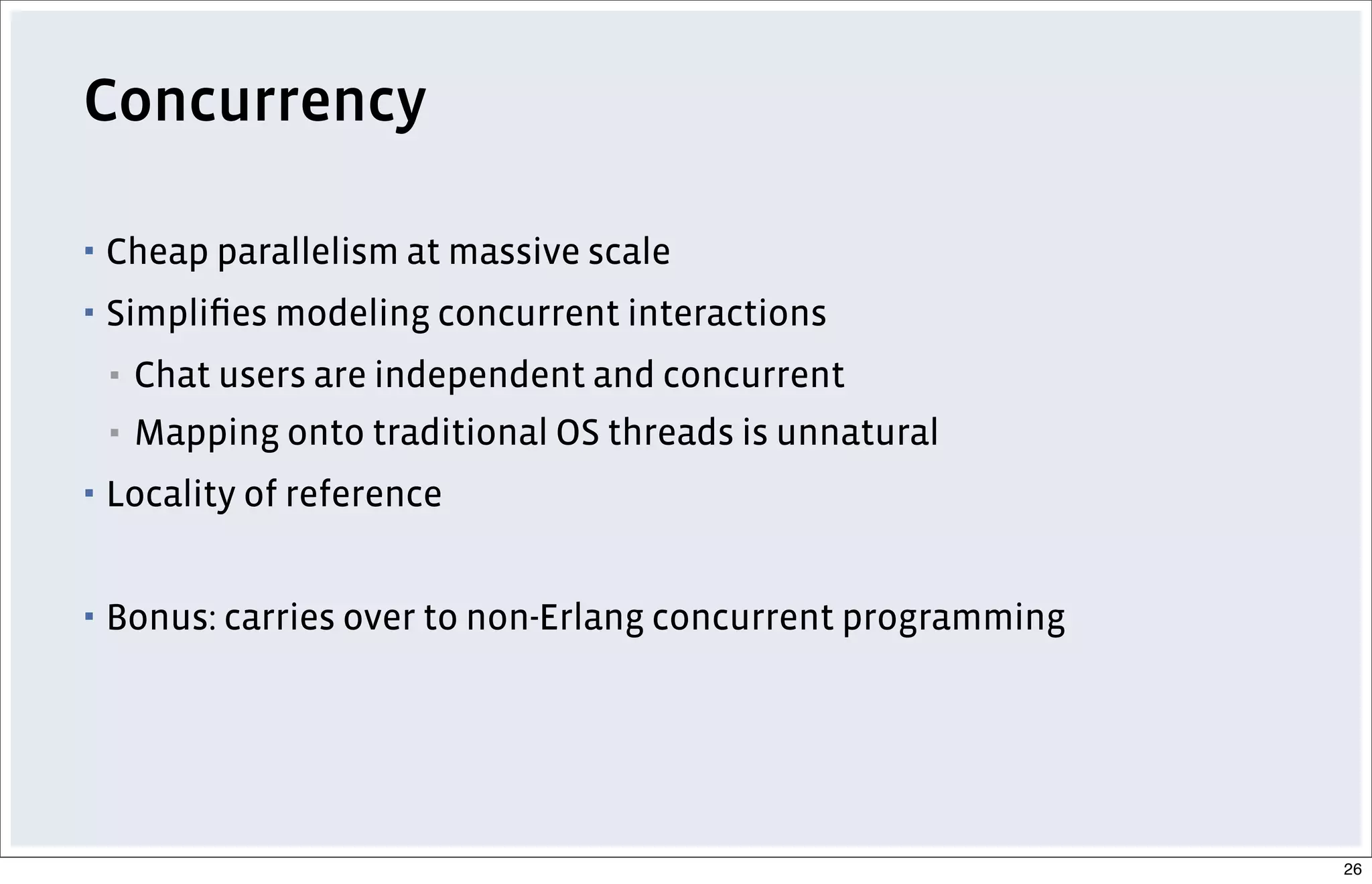 Concurrency
▪ Cheap parallelism at massive scale
▪ Simpliﬁes modeling concurrent interactions
▪ Chat users are independent and concurrent
▪ Mapping onto traditional OS threads is unnatural
▪ Locality of reference
▪ Bonus: carries over to non-Erlang concurrent programming
26
 
