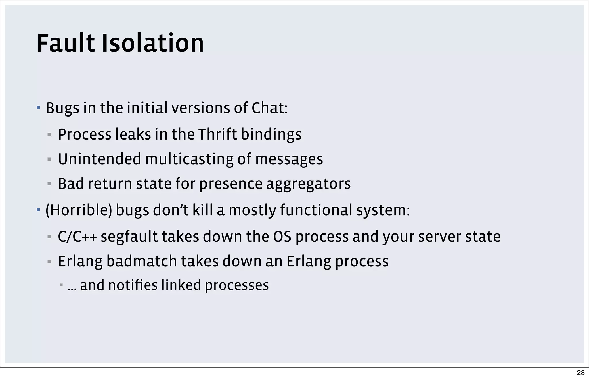 Fault Isolation
▪ Bugs in the initial versions of Chat:
▪ Process leaks in the Thrift bindings
▪ Unintended multicasting of messages
▪ Bad return state for presence aggregators
▪ (Horrible) bugs don’t kill a mostly functional system:
▪ C/C++ segfault takes down the OS process and your server state
▪ Erlang badmatch takes down an Erlang process
▪ ... and notiﬁes linked processes
28
 