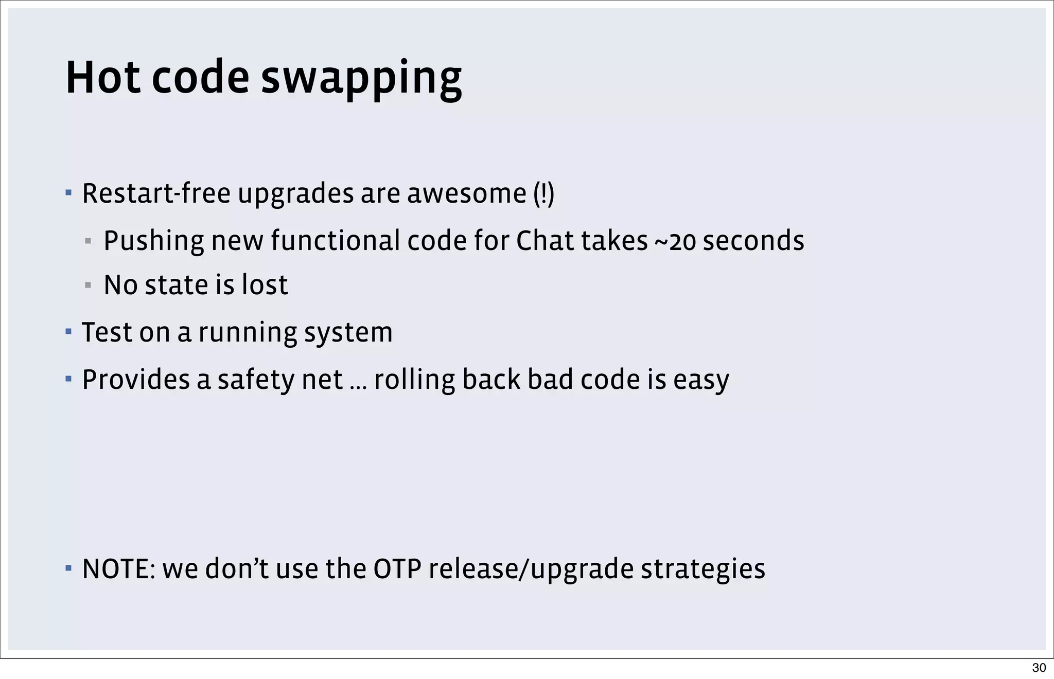 Hot code swapping
▪ Restart-free upgrades are awesome (!)
▪ Pushing new functional code for Chat takes ~20 seconds
▪ No state is lost
▪ Test on a running system
▪ Provides a safety net ... rolling back bad code is easy
▪ NOTE: we don’t use the OTP release/upgrade strategies
30
 