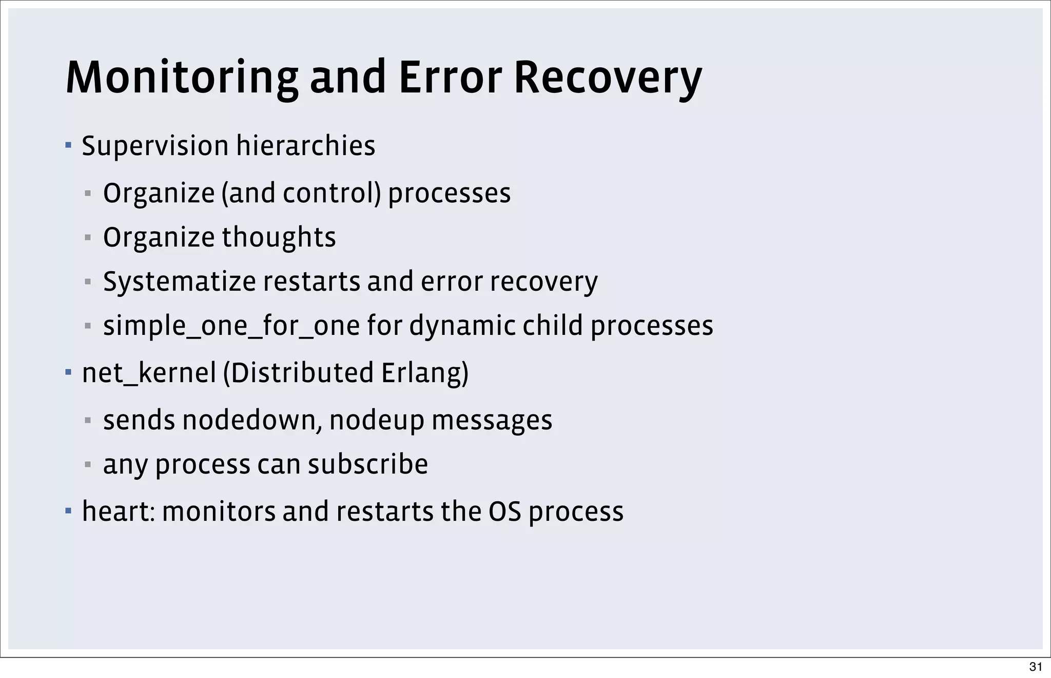 Monitoring and Error Recovery
▪ Supervision hierarchies
▪ Organize (and control) processes
▪ Organize thoughts
▪ Systematize restarts and error recovery
▪ simple_one_for_one for dynamic child processes
▪ net_kernel (Distributed Erlang)
▪ sends nodedown, nodeup messages
▪ any process can subscribe
▪ heart: monitors and restarts the OS process
31
 