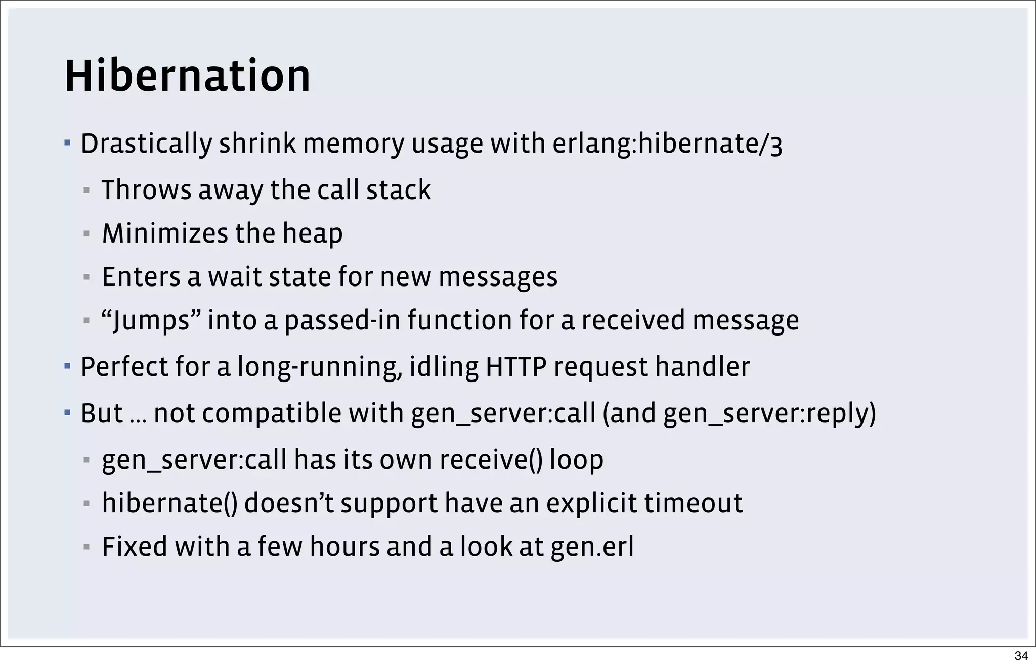 Hibernation
▪ Drastically shrink memory usage with erlang:hibernate/3
▪ Throws away the call stack
▪ Minimizes the heap
▪ Enters a wait state for new messages
▪ “Jumps” into a passed-in function for a received message
▪ Perfect for a long-running, idling HTTP request handler
▪ But ... not compatible with gen_server:call (and gen_server:reply)
▪ gen_server:call has its own receive() loop
▪ hibernate() doesn’t support have an explicit timeout
▪ Fixed with a few hours and a look at gen.erl
34
 