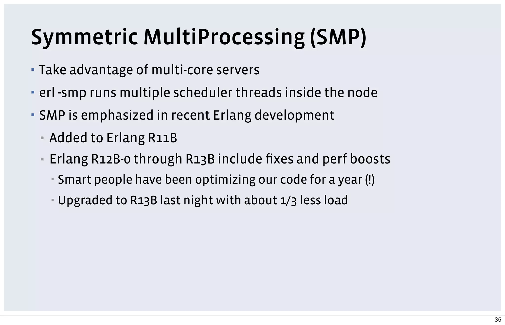Symmetric MultiProcessing (SMP)
▪ Take advantage of multi-core servers
▪ erl -smp runs multiple scheduler threads inside the node
▪ SMP is emphasized in recent Erlang development
▪ Added to Erlang R11B
▪ Erlang R12B-0 through R13B include ﬁxes and perf boosts
▪ Smart people have been optimizing our code for a year (!)
▪ Upgraded to R13B last night with about 1/3 less load
35
 