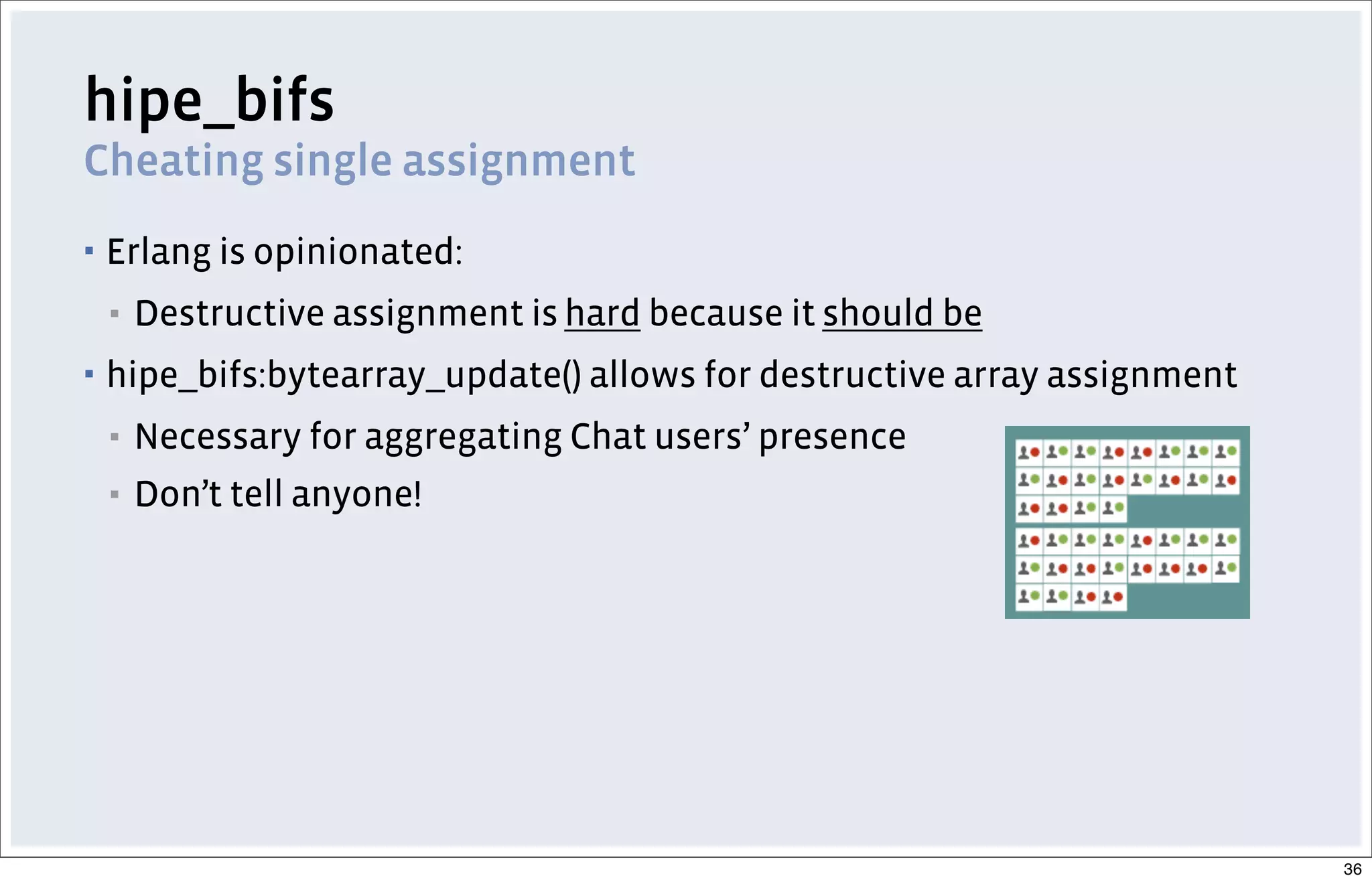 hipe_bifs
Cheating single assignment
▪ Erlang is opinionated:
▪ Destructive assignment is hard because it should be
▪ hipe_bifs:bytearray_update() allows for destructive array assignment
▪ Necessary for aggregating Chat users’ presence
▪ Don’t tell anyone!
36
 