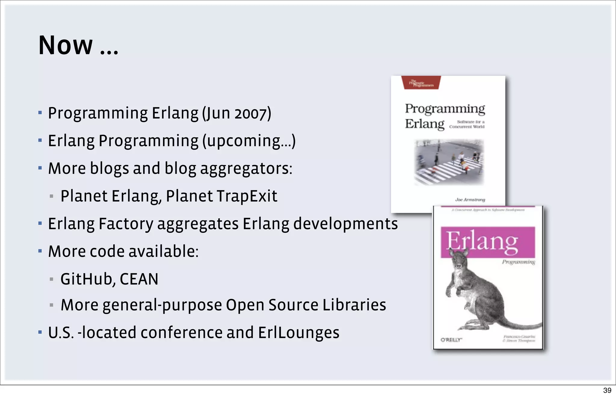 Now ...
▪ Programming Erlang (Jun 2007)
▪ Erlang Programming (upcoming...)
▪ More blogs and blog aggregators:
▪ Planet Erlang, Planet TrapExit
▪ Erlang Factory aggregates Erlang developments
▪ More code available:
▪ GitHub, CEAN
▪ More general-purpose Open Source Libraries
▪ U.S. -located conference and ErlLounges
39
 