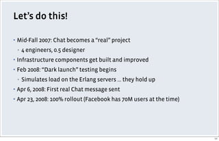Let’s do this!
▪ Mid-Fall 2007: Chat becomes a “real” project
▪ 4 engineers, 0.5 designer
▪ Infrastructure components get built and improved
▪ Feb 2008: “Dark launch” testing begins
▪ Simulates load on the Erlang servers ... they hold up
▪ Apr 6, 2008: First real Chat message sent
▪ Apr 23, 2008: 100% rollout (Facebook has 70M users at the time)
11
 