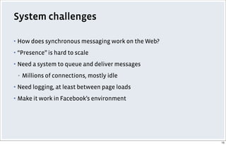 System challenges
▪ How does synchronous messaging work on the Web?
▪ “Presence” is hard to scale
▪ Need a system to queue and deliver messages
▪ Millions of connections, mostly idle
▪ Need logging, at least between page loads
▪ Make it work in Facebook’s environment
15
 