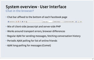 System overview - User Interface
Chat in the browser?
▪ Chat bar afﬁxed to the bottom of each Facebook page
▪ Mix of client-side Javascript and server-side PHP
▪ Works around transport errors, browser differences
▪ Regular AJAX for sending messages, fetching conversation history
▪ Periodic AJAX polling for list of online friends
▪ AJAX long-polling for messages (Comet)
17
 