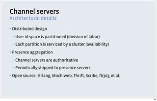 Channel servers
Architectural details
▪ Distributed design
▪ User id space is partitioned (division of labor)
▪ Each partition is serviced by a cluster (availability)
▪ Presence aggregation
▪ Channel servers are authoritative
▪ Periodically shipped to presence servers
▪ Open source: Erlang, Mochiweb, Thrift, Scribe, fb303,et al.
24
 