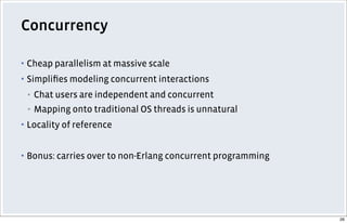 Concurrency
▪ Cheap parallelism at massive scale
▪ Simpliﬁes modeling concurrent interactions
▪ Chat users are independent and concurrent
▪ Mapping onto traditional OS threads is unnatural
▪ Locality of reference
▪ Bonus: carries over to non-Erlang concurrent programming
26
 
