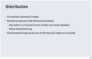Distribution
▪ Connected network of nodes
▪ Remote processes look like local processes
▪ Any node in a channel server cluster can route requests
▪ Naive load balancing
▪ Distributed Erlang works out-of-the-box (all nodes are trusted)
27
 