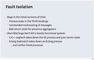 Fault Isolation
▪ Bugs in the initial versions of Chat:
▪ Process leaks in the Thrift bindings
▪ Unintended multicasting of messages
▪ Bad return state for presence aggregators
▪ (Horrible) bugs don’t kill a mostly functional system:
▪ C/C++ segfault takes down the OS process and your server state
▪ Erlang badmatch takes down an Erlang process
▪ ... and notiﬁes linked processes
28
 