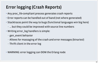 Error logging (Crash Reports)
▪ Any proc_lib-compliant process generates crash reports
▪ Error reports can be handled out of band (not where generated)
▪ Stacktraces point the way to bugs (functional languages win big here)
▪ ... but they could be improved with source line numbers
▪ Writing error_log handlers is simple:
▪ gen_event behavior
▪ Allows for massaging of the crash and error messages (binaries!)
▪ Thrift client in the error log
▪ WARNING: error logging can OOM the Erlang node
29
 