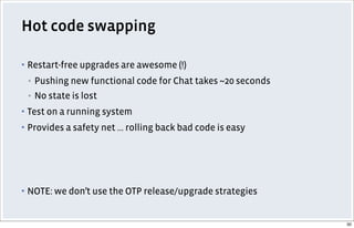 Hot code swapping
▪ Restart-free upgrades are awesome (!)
▪ Pushing new functional code for Chat takes ~20 seconds
▪ No state is lost
▪ Test on a running system
▪ Provides a safety net ... rolling back bad code is easy
▪ NOTE: we don’t use the OTP release/upgrade strategies
30
 