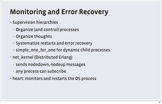 Monitoring and Error Recovery
▪ Supervision hierarchies
▪ Organize (and control) processes
▪ Organize thoughts
▪ Systematize restarts and error recovery
▪ simple_one_for_one for dynamic child processes
▪ net_kernel (Distributed Erlang)
▪ sends nodedown, nodeup messages
▪ any process can subscribe
▪ heart: monitors and restarts the OS process
31
 