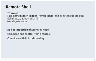 Remote Shell
▪ To invoke:
> erl -name hidden -hidden -remsh <node_name> -setcookie <cookie>
Eshell V5.7.1 (abort with ^G)
(<node_name>)1>
▪ Ad-hoc inspection of a running node
▪ Command-and-control from a console
▪ Combines with hot code loading
32
 
