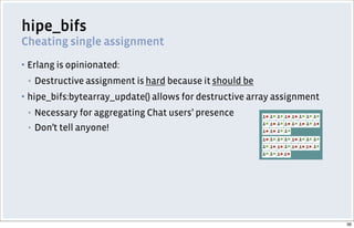 hipe_bifs
Cheating single assignment
▪ Erlang is opinionated:
▪ Destructive assignment is hard because it should be
▪ hipe_bifs:bytearray_update() allows for destructive array assignment
▪ Necessary for aggregating Chat users’ presence
▪ Don’t tell anyone!
36
 
