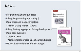 Now ...
▪ Programming Erlang (Jun 2007)
▪ Erlang Programming (upcoming...)
▪ More blogs and blog aggregators:
▪ Planet Erlang, Planet TrapExit
▪ Erlang Factory aggregates Erlang developments
▪ More code available:
▪ GitHub, CEAN
▪ More general-purpose Open Source Libraries
▪ U.S. -located conference and ErlLounges
39
 