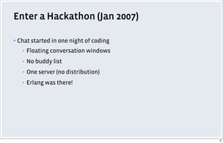 Enter a Hackathon (Jan 2007)
▪ Chat started in one night of coding
▪ Floating conversation windows
▪ No buddy list
▪ One server (no distribution)
▪ Erlang was there!
9
 