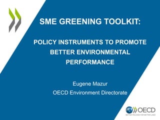 SME GREENING TOOLKIT:
POLICY INSTRUMENTS TO PROMOTE
BETTER ENVIRONMENTAL
PERFORMANCE
Eugene Mazur
OECD Environment Directorate
 