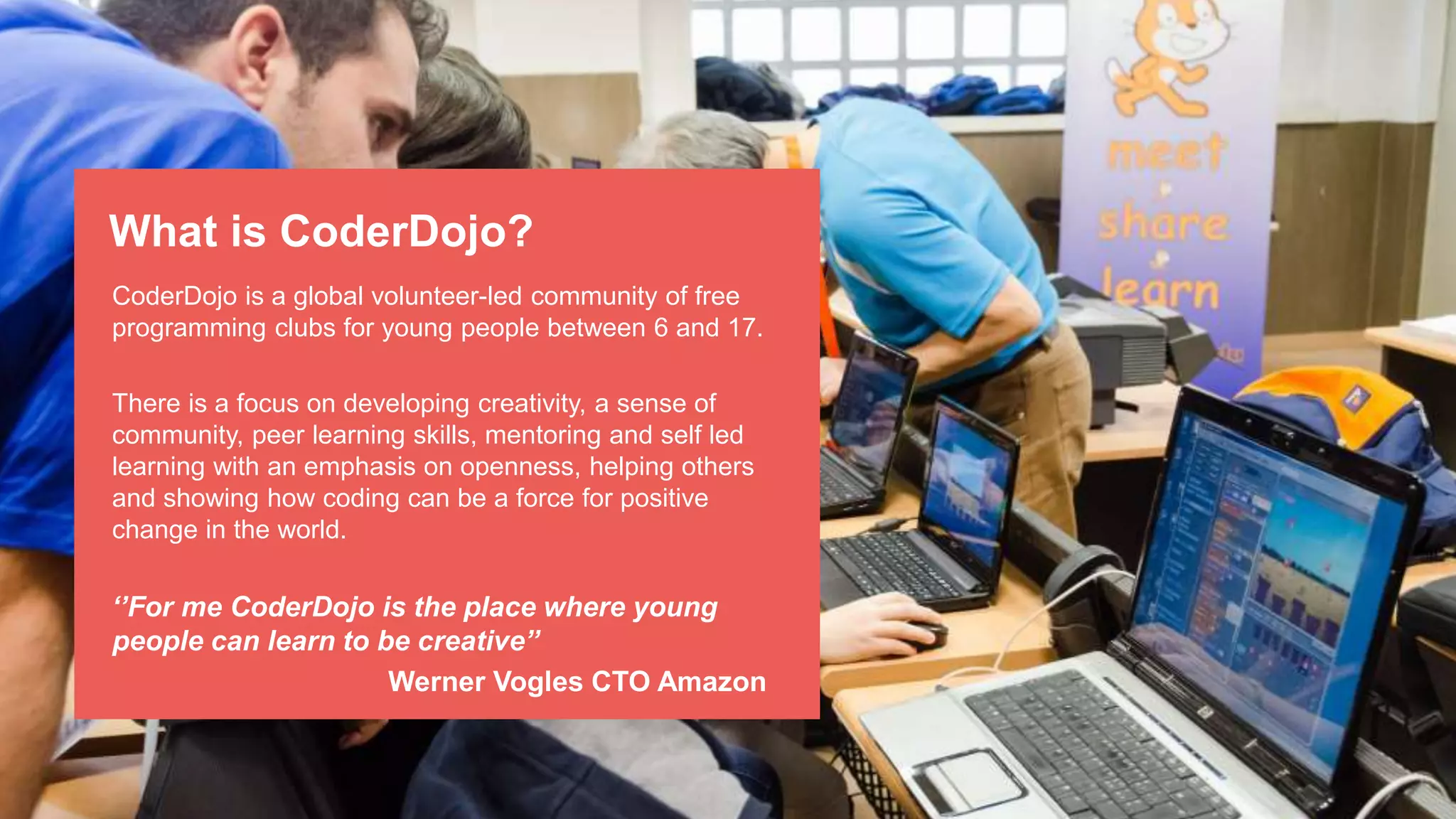 CoderDojo is a global volunteer-led community of free
programming clubs for young people between 6 and 17.
There is a focus on developing creativity, a sense of
community, peer learning skills, mentoring and self led
learning with an emphasis on openness, helping others
and showing how coding can be a force for positive
change in the world.
‘’For me CoderDojo is the place where young
people can learn to be creative’’
Werner Vogles CTO Amazon
What is CoderDojo?
 