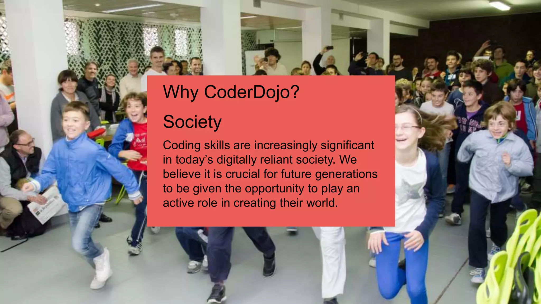 Coding skills are increasingly significant
in today’s digitally reliant society. We
believe it is crucial for future generations
to be given the opportunity to play an
active role in creating their world.
Why CoderDojo?
Society
 
