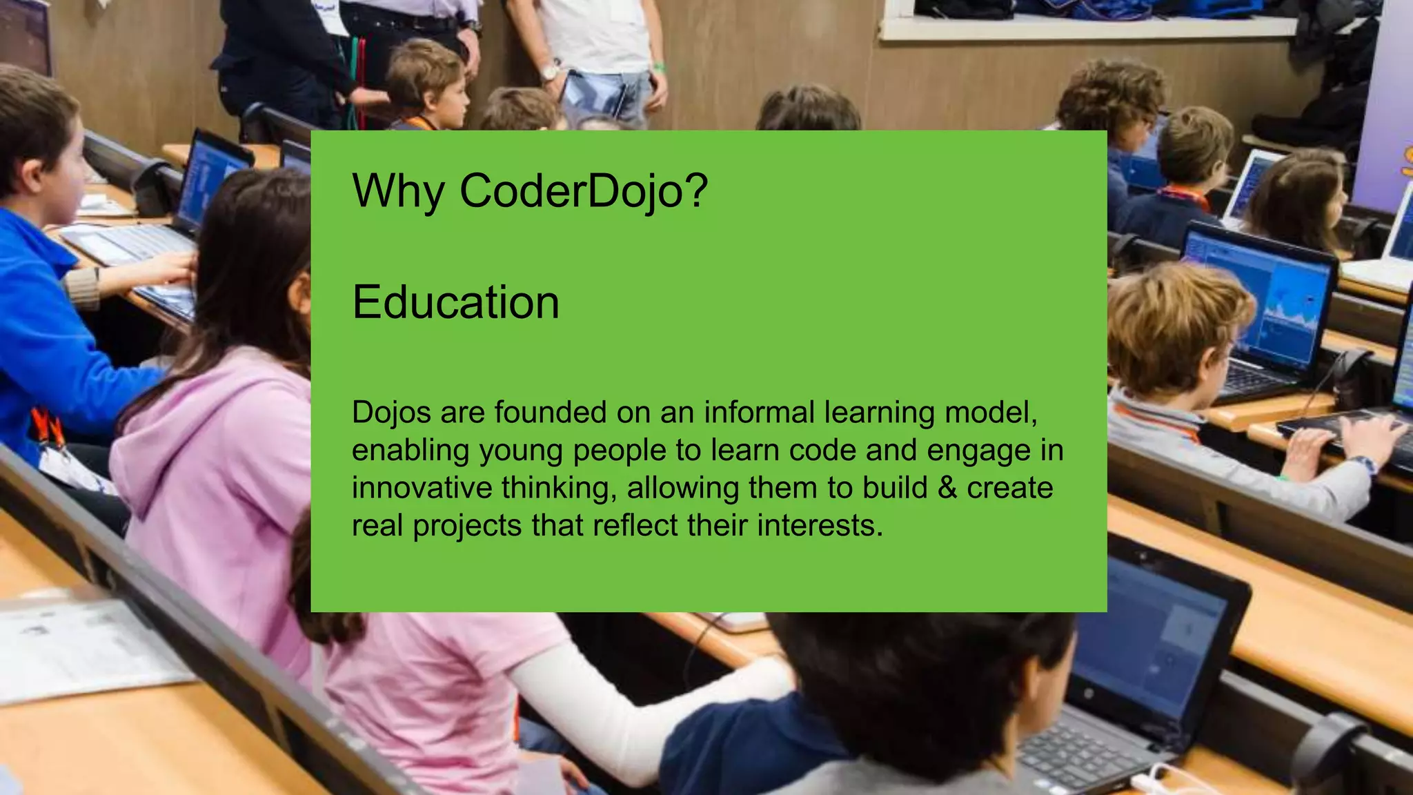 Dojos are founded on an informal learning model,
enabling young people to learn code and engage in
innovative thinking, allowing them to build & create
real projects that reflect their interests.
Why CoderDojo?
Education
 