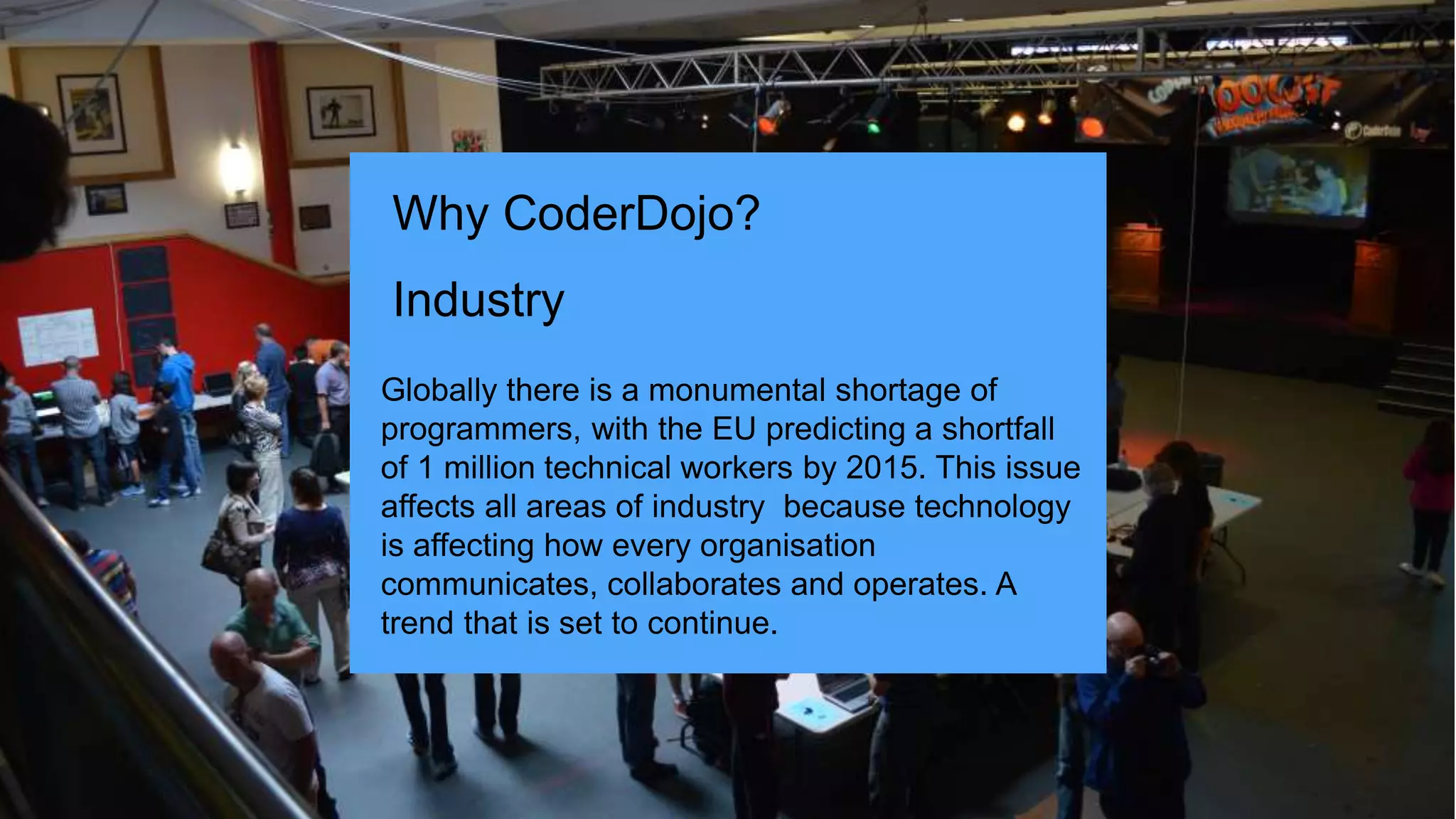 Globally there is a monumental shortage of
programmers, with the EU predicting a shortfall
of 1 million technical workers by 2015. This issue
affects all areas of industry because technology
is affecting how every organisation
communicates, collaborates and operates. A
trend that is set to continue.
Why CoderDojo?
Industry
 