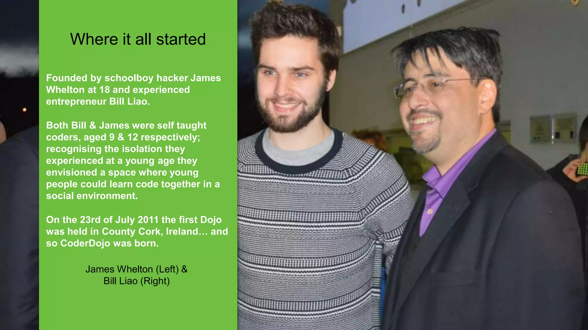 Founded by schoolboy hacker James
Whelton at 18 and experienced
entrepreneur Bill Liao.
Both Bill & James were self taught
coders, aged 9 & 12 respectively;
recognising the isolation they
experienced at a young age they
envisioned a space where young
people could learn code together in a
social environment.
On the 23rd of July 2011 the first Dojo
was held in County Cork, Ireland… and
so CoderDojo was born.
James Whelton (Left) &
Bill Liao (Right)
Where it all started
 