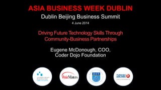 ASIA BUSINESS WEEK DUBLIN
Dublin Beijing Business Summit
4 June 2014
Driving Future Technology Skills Through
Community-Business Partnerships
Eugene McDonough, COO,
Coder Dojo Foundation
 