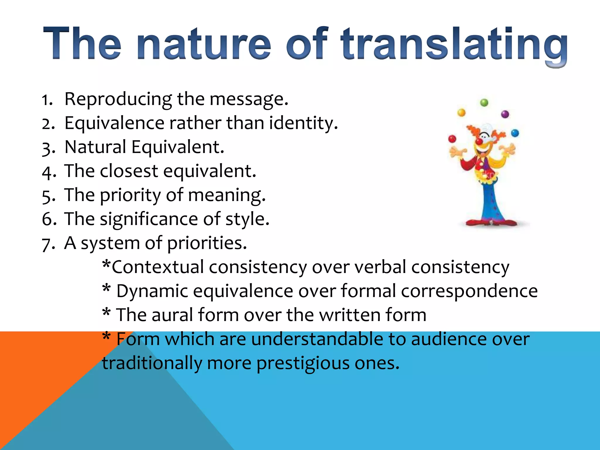 1.   Reproducing the message.
2.   Equivalence rather than identity.
3.   Natural Equivalent.
4.   The closest equivalent.
5.   The priority of meaning.
6.   The significance of style.
7.   A system of priorities.
         *Contextual consistency over verbal consistency
         * Dynamic equivalence over formal correspondence
         * The aural form over the written form
         * Form which are understandable to audience over
         traditionally more prestigious ones.
 