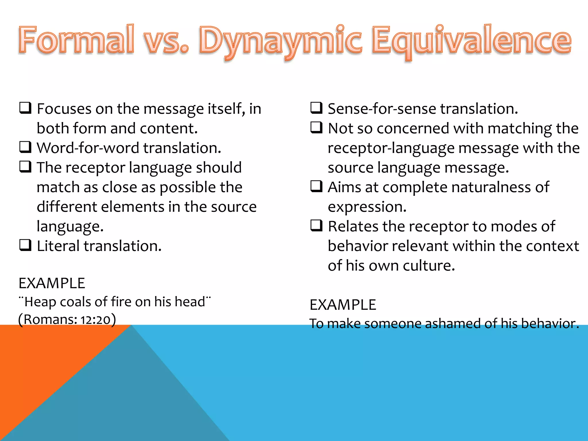  Focuses on the message itself, in    Sense-for-sense translation.
  both form and content.               Not so concerned with matching the
 Word-for-word translation.            receptor-language message with the
 The receptor language should          source language message.
  match as close as possible the       Aims at complete naturalness of
  different elements in the source      expression.
  language.                            Relates the receptor to modes of
 Literal translation.                  behavior relevant within the context
                                        of his own culture.
EXAMPLE
¨Heap coals of fire on his head¨      EXAMPLE
(Romans: 12:20)                       To make someone ashamed of his behavior.
 