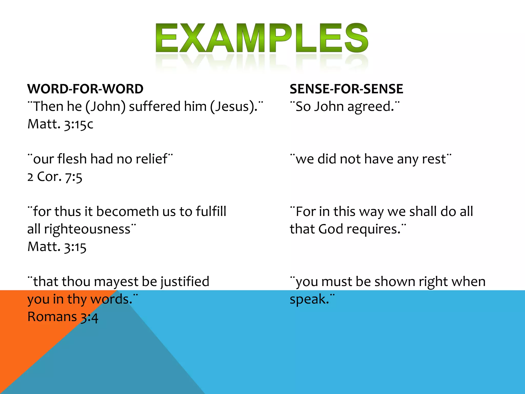 WORD-FOR-WORD                            SENSE-FOR-SENSE
¨Then he (John) suffered him (Jesus).¨   ¨So John agreed.¨
Matt. 3:15c

¨our flesh had no relief¨                ¨we did not have any rest¨
2 Cor. 7:5

¨for thus it becometh us to fulfill      ¨For in this way we shall do all
all righteousness¨                       that God requires.¨
Matt. 3:15

¨that thou mayest be justified           ¨you must be shown right when
you in thy words.¨                       speak.¨
Romans 3:4
 