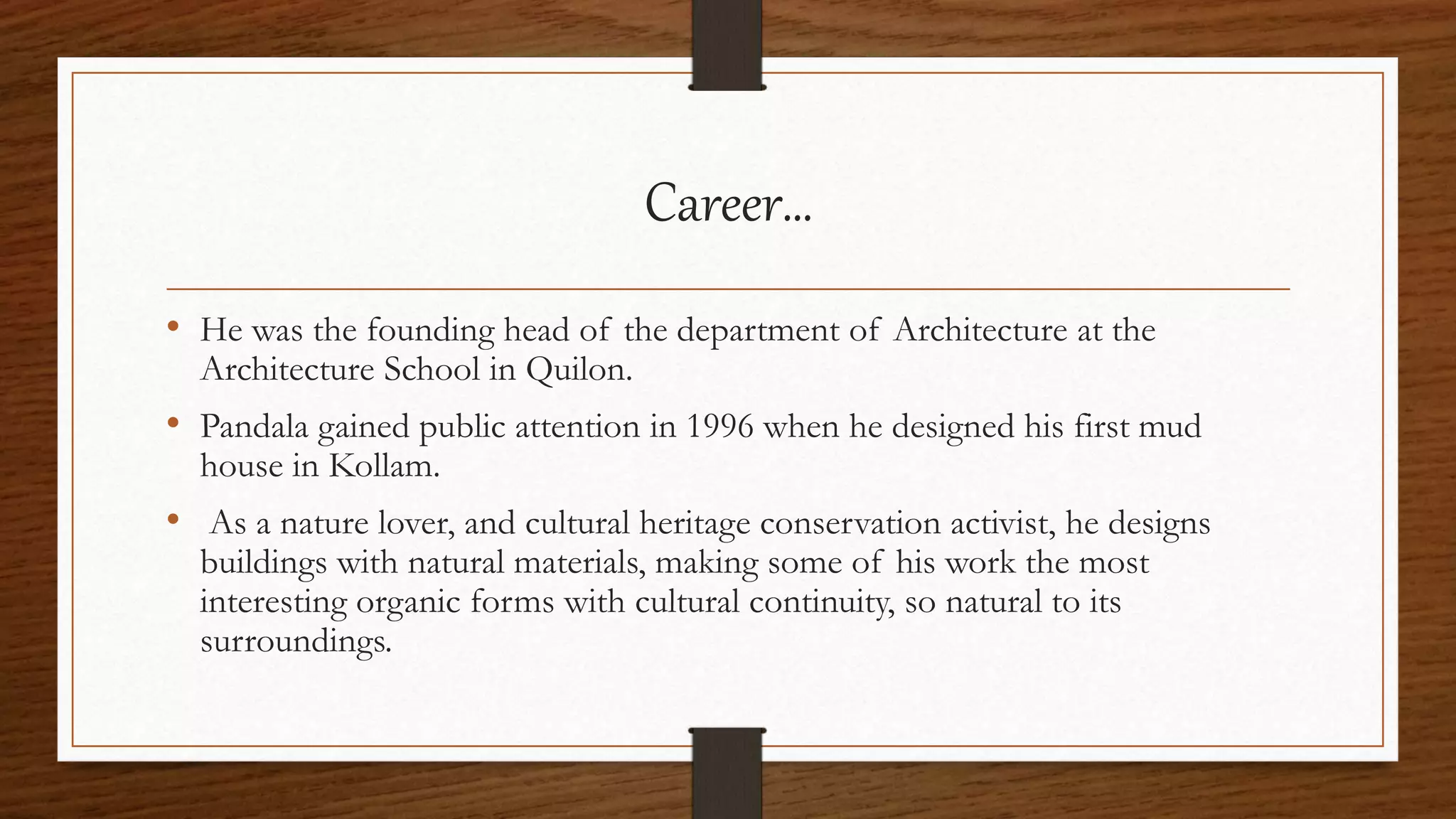 Career…
• He was the founding head of the department of Architecture at the
Architecture School in Quilon.
• Pandala gained public attention in 1996 when he designed his first mud
house in Kollam.
• As a nature lover, and cultural heritage conservation activist, he designs
buildings with natural materials, making some of his work the most
interesting organic forms with cultural continuity, so natural to its
surroundings.
 
