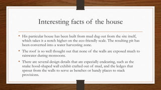 Interesting facts of the house
• His particular house has been built from mud dug out from the site itself,
which takes it a notch higher on the eco-friendly scale. The resulting pit has
been converted into a water harvesting zone.
• The roof is so well thought out that none of the walls are exposed much to
rainwater during monsoons.
• There are several design details that are especially endearing, such as the
snake hood-shaped wall exhibit crafted out of mud, and the ledges that
sprout from the walls to serve as benches or handy places to stack
provisions.
 
