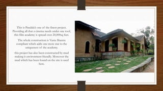 This is Pandala’s one of the finest project.
Providing all that a cinema needs under one roof,
this film academy is spread over 20,000sq feet.
The whole construction is Vastu Shastra
compliant which adds one more star to the
uniqueness of the academy.
this project has also been constructed by mud
making it environment friendly. Moreover the
mud which has been found on the site is used
here.
 