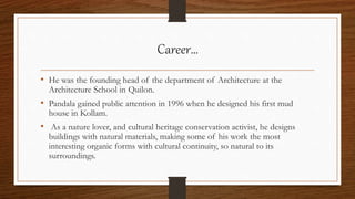 Career…
• He was the founding head of the department of Architecture at the
Architecture School in Quilon.
• Pandala gained public attention in 1996 when he designed his first mud
house in Kollam.
• As a nature lover, and cultural heritage conservation activist, he designs
buildings with natural materials, making some of his work the most
interesting organic forms with cultural continuity, so natural to its
surroundings.
 