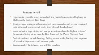 Reasons to visit
• Experiential riverside resort located off the Jhansi-Satna national highway in
Madla on the banks of Ken River
• 8 independent cottages with an attached bath, verandah and private courtyard
built with mud, stone, wood, brick, lime, tile and thatched roof
• areas include a large dining and lounge area situated on the highest point of
the resort offering views over the Ken River and the Panna National Park
• Activities offered include boating, fishing, nature walks, birding, visit to places
of historical importance and national parks
• Recommended for inbound and wildlife travellers
 