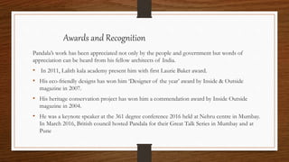 Awards and Recognition
Pandala’s work has been appreciated not only by the people and government but words of
appreciation can be heard from his fellow architects of India.
• In 2011, Lalith kala academy present him with first Laurie Baker award.
• His eco-friendly designs has won him ‘Designer of the year’ award by Inside & Outside
magazine in 2007.
• His heritage conservation project has won him a commendation award by Inside Outside
magazine in 2004.
• He was a keynote speaker at the 361 degree conference 2016 held at Nehru centre in Mumbay.
In March 2016, British council hosted Pandala for their Great Talk Series in Mumbay and at
Pune
 