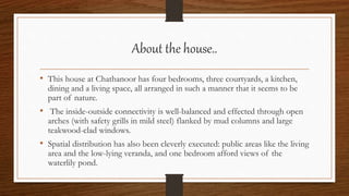 About the house..
• This house at Chathanoor has four bedrooms, three courtyards, a kitchen,
dining and a living space, all arranged in such a manner that it seems to be
part of nature.
• The inside-outside connectivity is well-balanced and effected through open
arches (with safety grills in mild steel) flanked by mud columns and large
teakwood-clad windows.
• Spatial distribution has also been cleverly executed: public areas like the living
area and the low-lying veranda, and one bedroom afford views of the
waterlily pond.
 