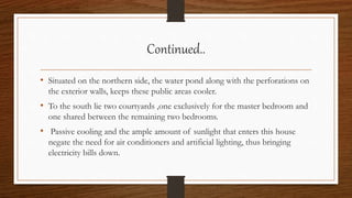 Continued..
• Situated on the northern side, the water pond along with the perforations on
the exterior walls, keeps these public areas cooler.
• To the south lie two courtyards ,one exclusively for the master bedroom and
one shared between the remaining two bedrooms.
• Passive cooling and the ample amount of sunlight that enters this house
negate the need for air conditioners and artificial lighting, thus bringing
electricity bills down.
 