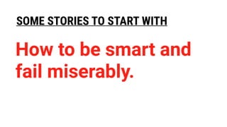 SOME STORIES TO START WITH
How to be smart and
fail miserably.
 