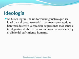Ideología
Se busca lograr una uniformidad genética que sea
ideal para el progreso social . Las metas perseguidas
han variado entre la creación de personas más sanas e
inteligentes, el ahorro de los recursos de la sociedad y
el alivio del sufrimiento humano.
Ética y Deontología Profesional - Gustavo Cano
 