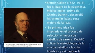 • Francis Galton (1822-1911)
fue el padre de la eugenesia.
Médico ingles, primo de
Charles Darwin , desarrolló
las primeras bases para
mejora de la raza.
• Su primera idea fue
inspirada en el proceso de
selección y mejora de
caballos de carrera. Decidió
aplicar la metodología de la
cría de caballos a la criar
hombres y así mejorar la
 