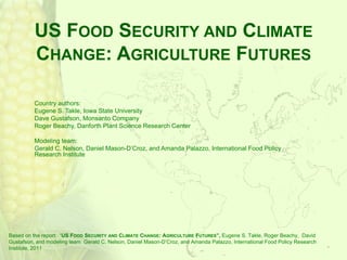 US FOOD SECURITY AND CLIMATE
          CHANGE: AGRICULTURE FUTURES

          Country authors:
          Eugene S. Takle, Iowa State University
          Dave Gustafson, Monsanto Company
          Roger Beachy, Danforth Plant Science Research Center

          Modeling team:
          Gerald C. Nelson, Daniel Mason-D’Croz, and Amanda Palazzo, International Food Policy
          Research Institute




Based on the report: “US FOOD SECURITY AND CLIMATE CHANGE: AGRICULTURE FUTURES”, Eugene S. Takle, Roger Beachy, David
Gustafson, and modeling team Gerald C. Nelson, Daniel Mason-D’Croz, and Amanda Palazzo, International Food Policy Research
Institute, 2011
 
